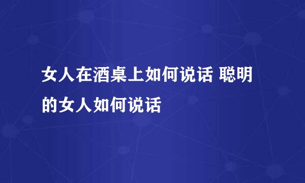 女人在酒桌上如何说话 聪明的女人如何说话