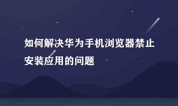 如何解决华为手机浏览器禁止安装应用的问题