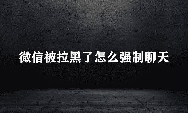 微信被拉黑了怎么强制聊天