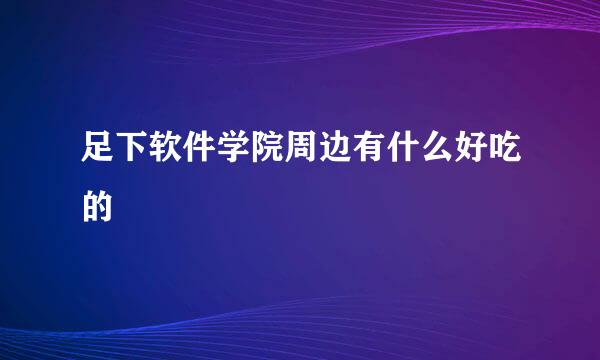 足下软件学院周边有什么好吃的
