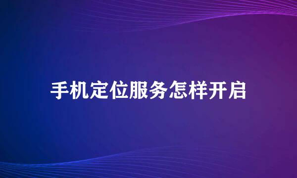 手机定位服务怎样开启