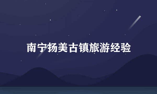 南宁扬美古镇旅游经验