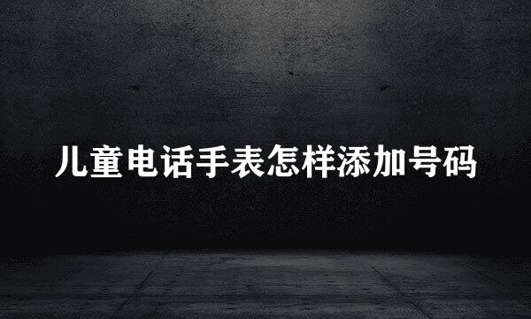 儿童电话手表怎样添加号码