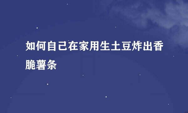 如何自己在家用生土豆炸出香脆薯条