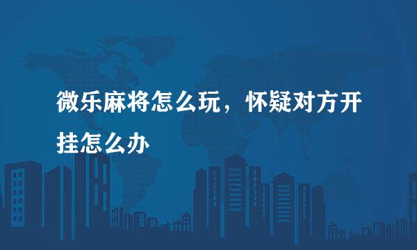 微乐麻将怎么玩，怀疑对方开挂怎么办