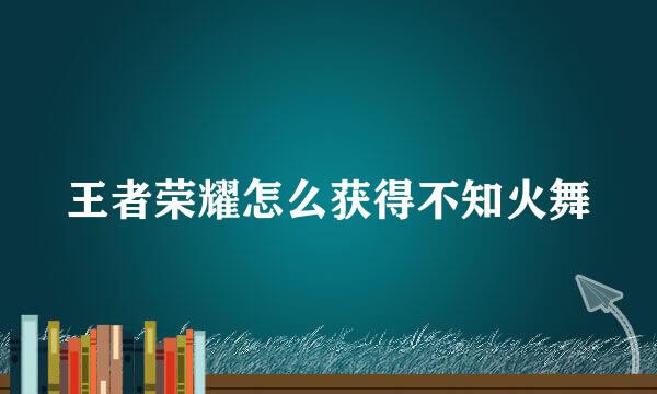王者荣耀怎么获得不知火舞