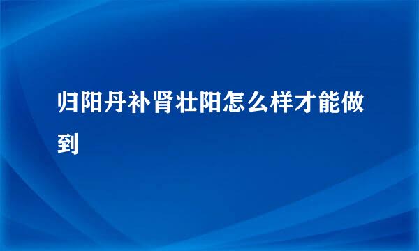 归阳丹补肾壮阳怎么样才能做到