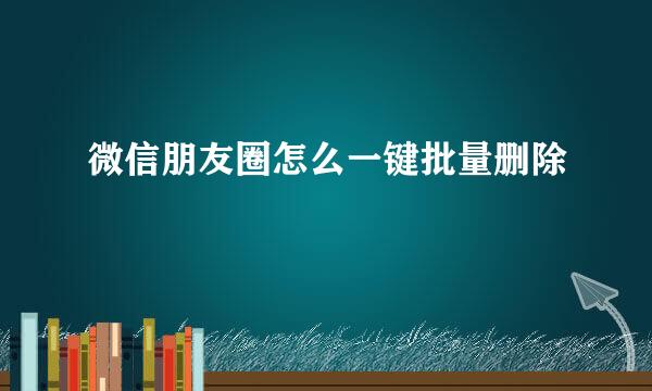 微信朋友圈怎么一键批量删除