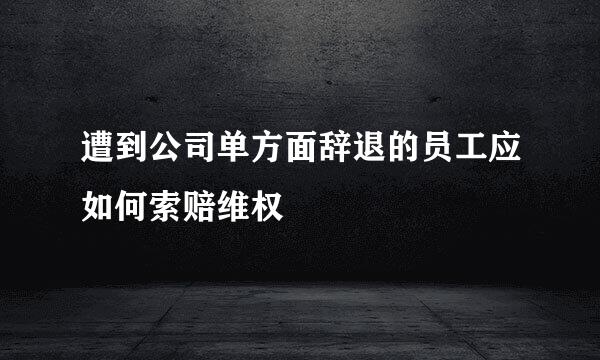遭到公司单方面辞退的员工应如何索赔维权