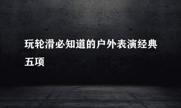 玩轮滑必知道的户外表演经典五项