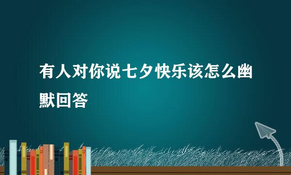 有人对你说七夕快乐该怎么幽默回答