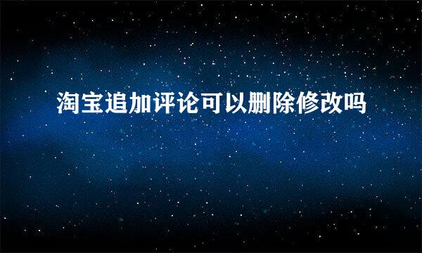 淘宝追加评论可以删除修改吗