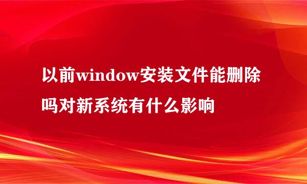 以前window安装文件能删除吗对新系统有什么影响