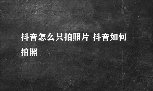 抖音怎么只拍照片 抖音如何拍照