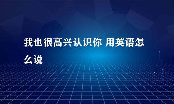 我也很高兴认识你 用英语怎么说