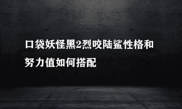 口袋妖怪黑2烈咬陆鲨性格和努力值如何搭配