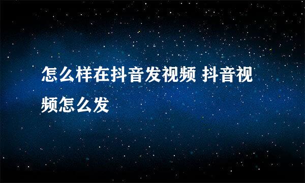怎么样在抖音发视频 抖音视频怎么发