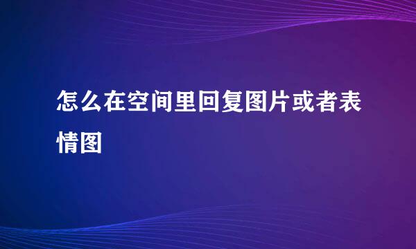 怎么在空间里回复图片或者表情图