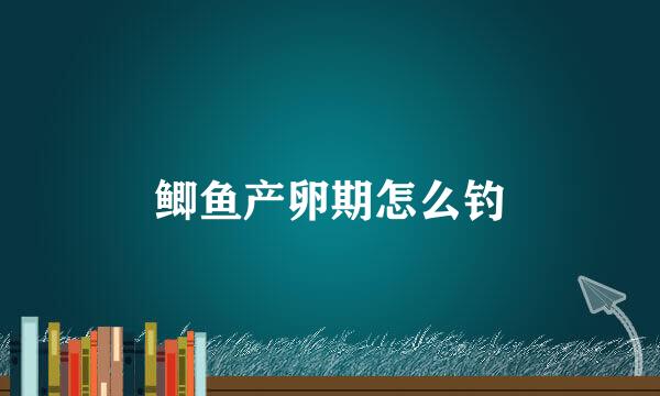 鲫鱼产卵期怎么钓