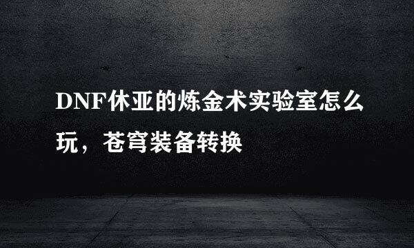 DNF休亚的炼金术实验室怎么玩，苍穹装备转换