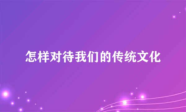怎样对待我们的传统文化