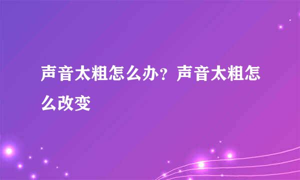 声音太粗怎么办？声音太粗怎么改变