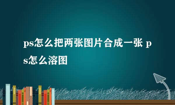 ps怎么把两张图片合成一张 ps怎么溶图