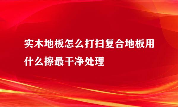 实木地板怎么打扫复合地板用什么擦最干净处理