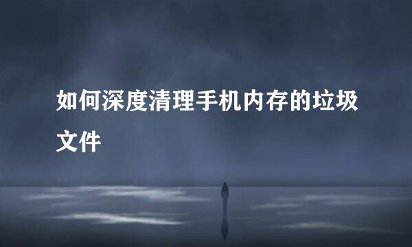 如何深度清理手机内存的垃圾文件