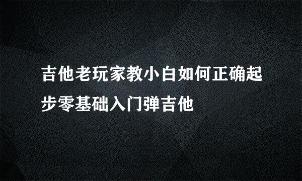 吉他老玩家教小白如何正确起步零基础入门弹吉他