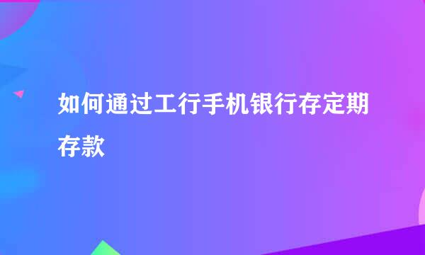 如何通过工行手机银行存定期存款