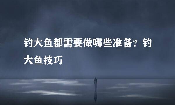 钓大鱼都需要做哪些准备？钓大鱼技巧