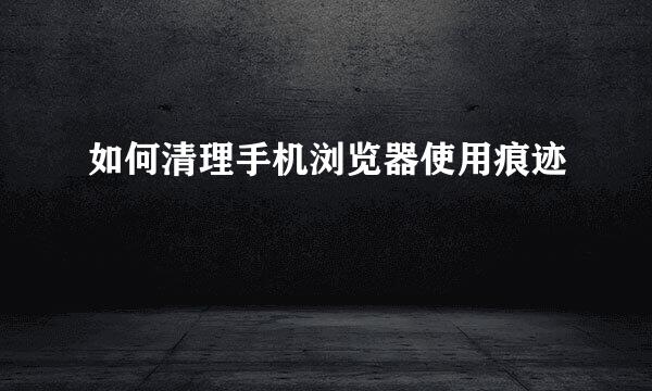 如何清理手机浏览器使用痕迹