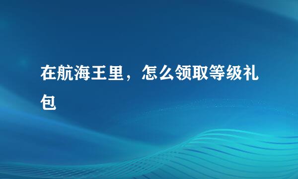 在航海王里，怎么领取等级礼包