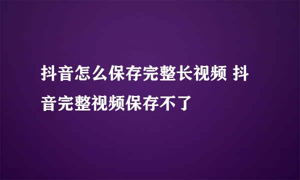 抖音怎么保存完整长视频 抖音完整视频保存不了