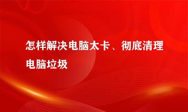 怎样解决电脑太卡、彻底清理电脑垃圾