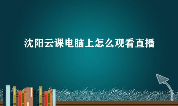 沈阳云课电脑上怎么观看直播