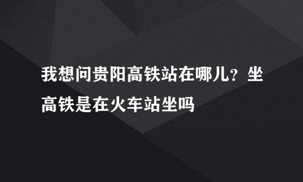 我想问贵阳高铁站在哪儿？坐高铁是在火车站坐吗