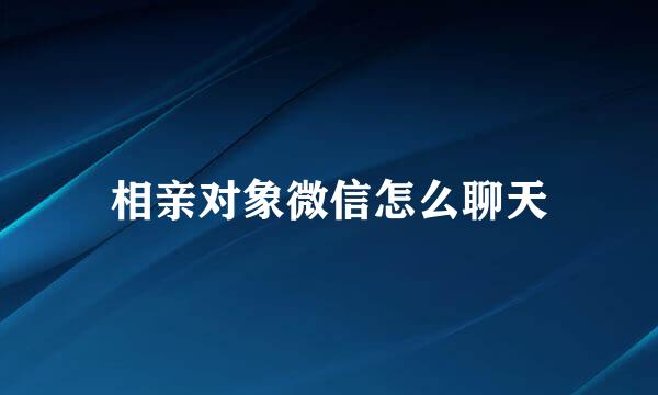 相亲对象微信怎么聊天