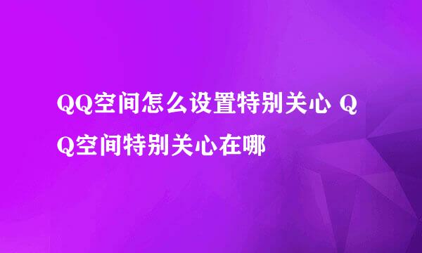 QQ空间怎么设置特别关心 QQ空间特别关心在哪