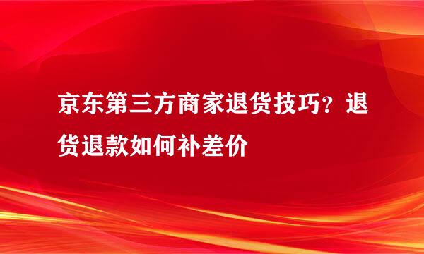 京东第三方商家退货技巧？退货退款如何补差价