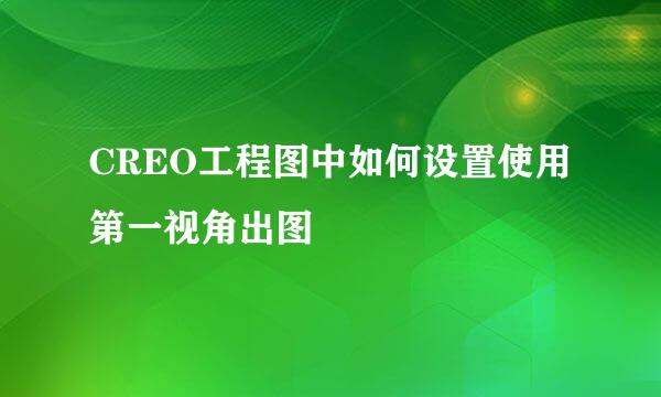 CREO工程图中如何设置使用第一视角出图