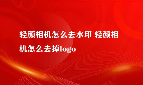 轻颜相机怎么去水印 轻颜相机怎么去掉logo