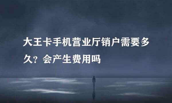 大王卡手机营业厅销户需要多久？会产生费用吗
