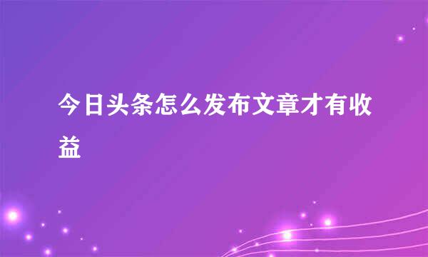 今日头条怎么发布文章才有收益