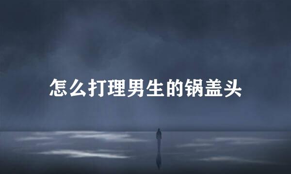 怎么打理男生的锅盖头