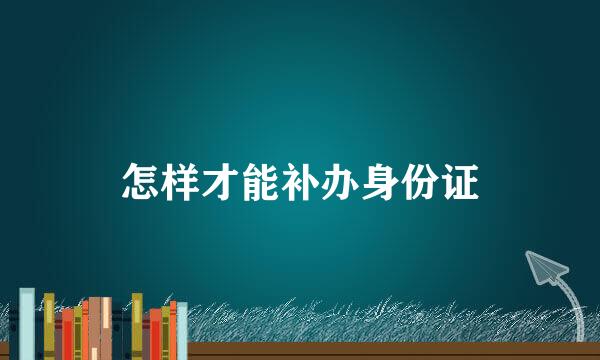 怎样才能补办身份证