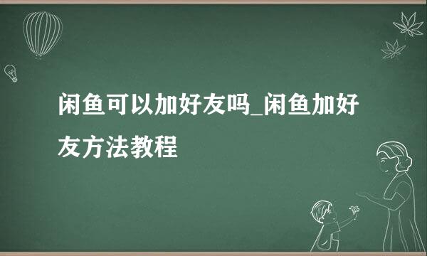 闲鱼可以加好友吗_闲鱼加好友方法教程
