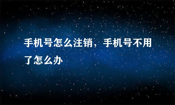 手机号怎么注销，手机号不用了怎么办