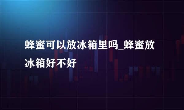 蜂蜜可以放冰箱里吗_蜂蜜放冰箱好不好